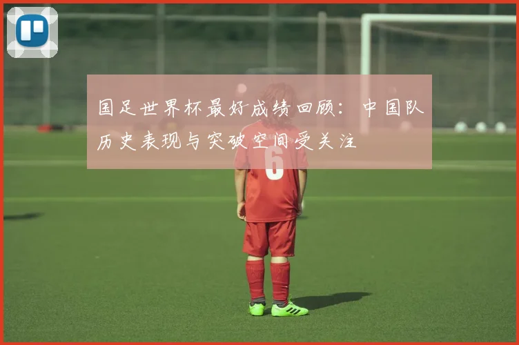 国足世界杯最好成绩回顾:中国队历史表现与突破空间受关注