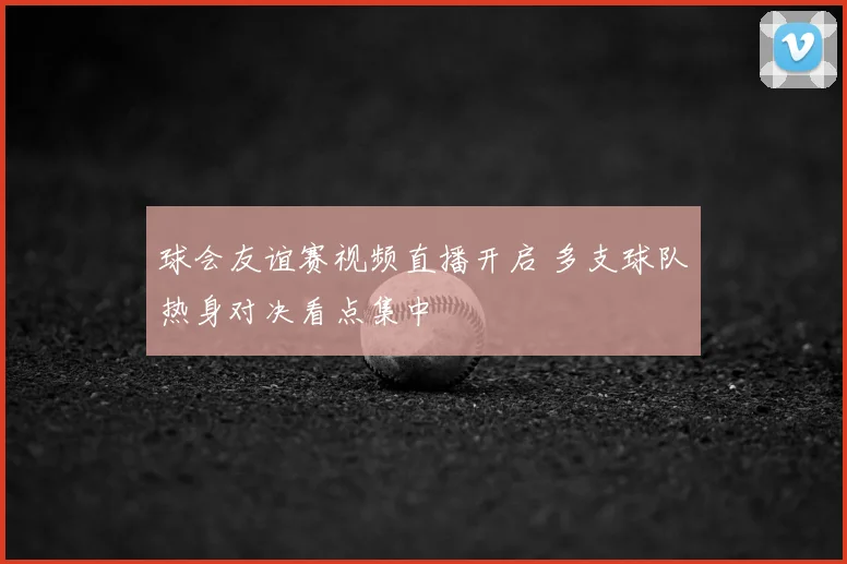 球会友谊赛视频直播开启 多支球队热身对决看点集中