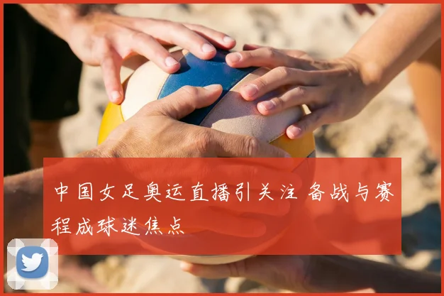 中国女足奥运直播引关注 备战与赛程成球迷焦点