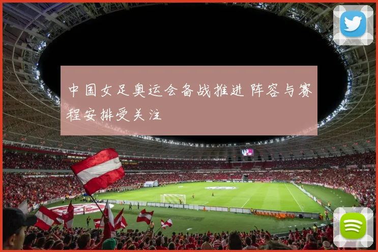 中国女足奥运会备战推进 阵容与赛程安排受关注