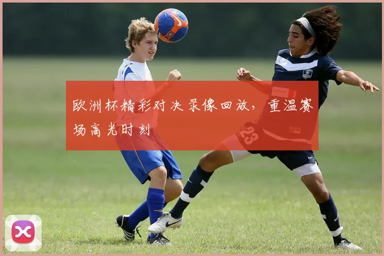 欧洲杯精彩对决录像回放,重温赛场高光时刻