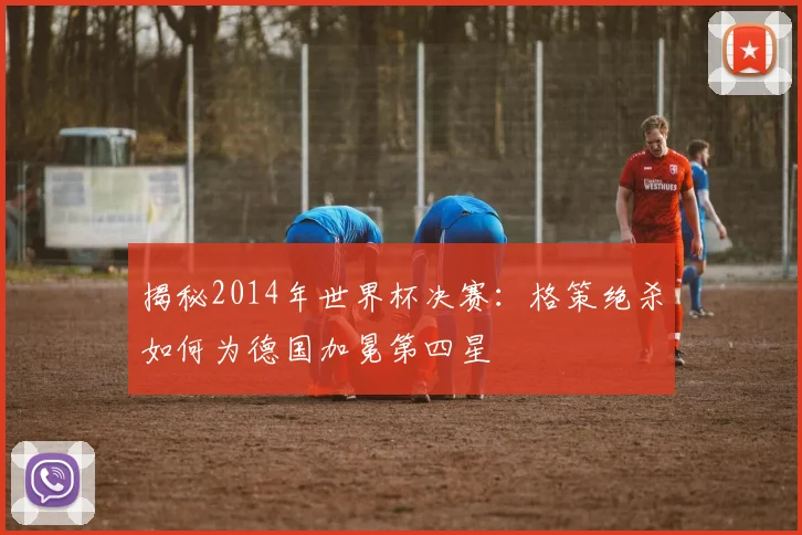 揭秘2014年世界杯决赛:格策绝杀如何为德国加冕第四星