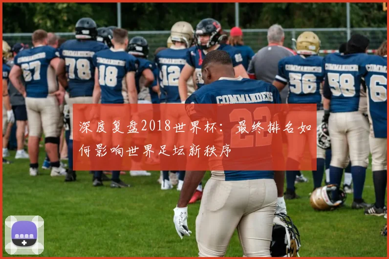 深度复盘2018世界杯:最终排名如何影响世界足坛新秩序