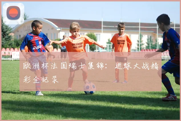 欧洲杯法国瑞士集锦：进球大战精彩全记录