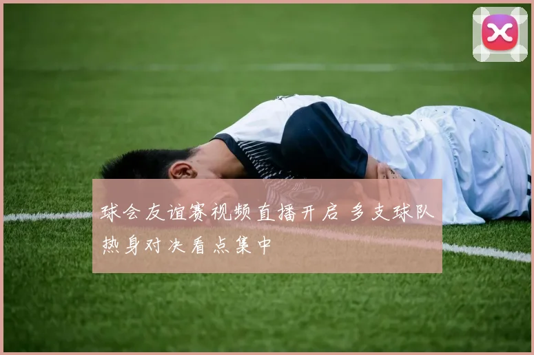 球会友谊赛视频直播开启 多支球队热身对决看点集中