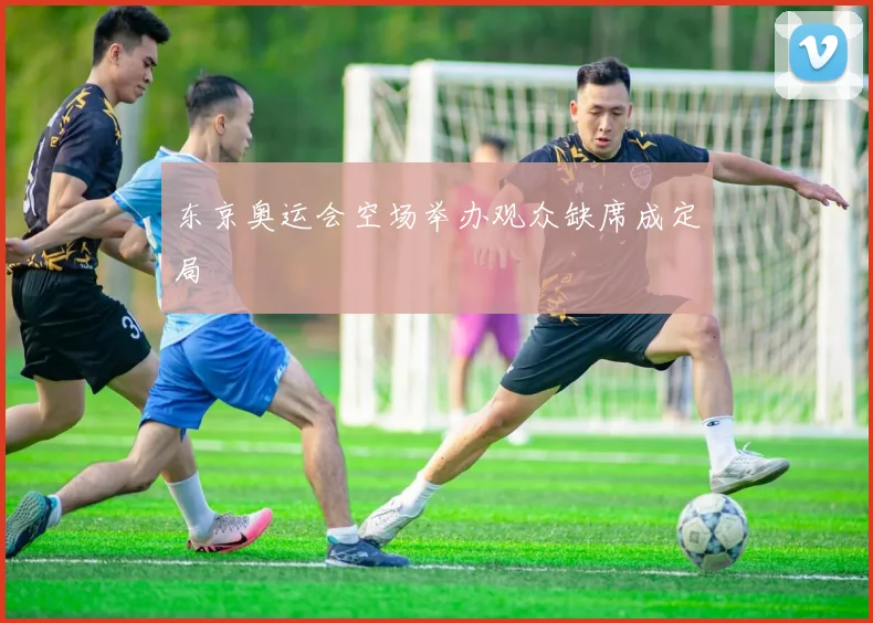 东京奥运会空场举办观众缺席成定局