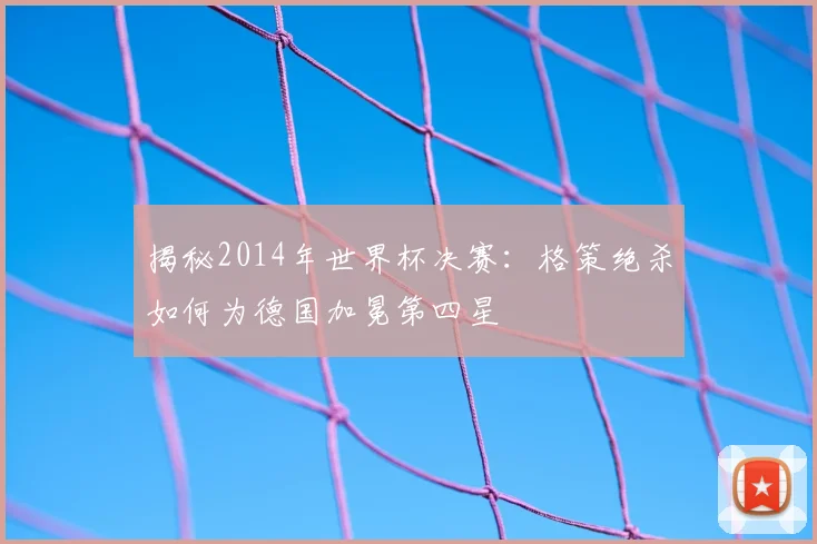 揭秘2014年世界杯决赛:格策绝杀如何为德国加冕第四星