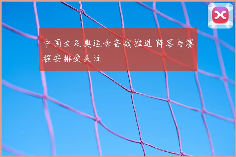 中国女足奥运会备战推进 阵容与赛程安排受关注