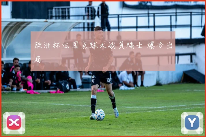 欧洲杯法国点球大战负瑞士 爆冷出局