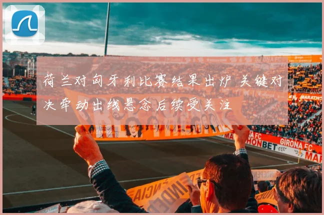 荷兰对匈牙利比赛结果出炉 关键对决牵动出线悬念后续受关注