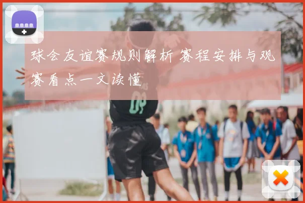 球会友谊赛规则解析 赛程安排与观赛看点一文读懂