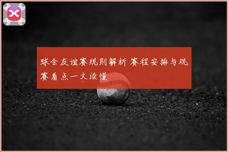 球会友谊赛规则解析 赛程安排与观赛看点一文读懂