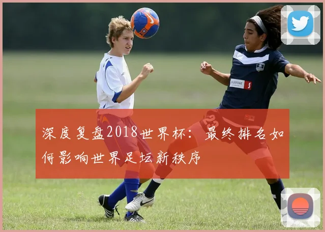 深度复盘2018世界杯:最终排名如何影响世界足坛新秩序