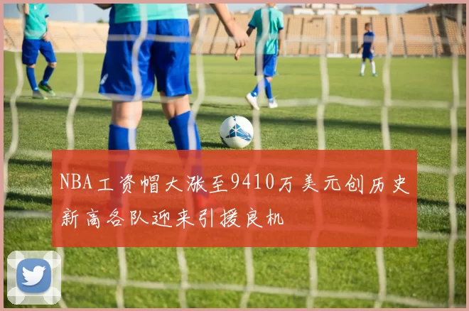 NBA工资帽大涨至9410万美元创历史新高各队迎来引援良机