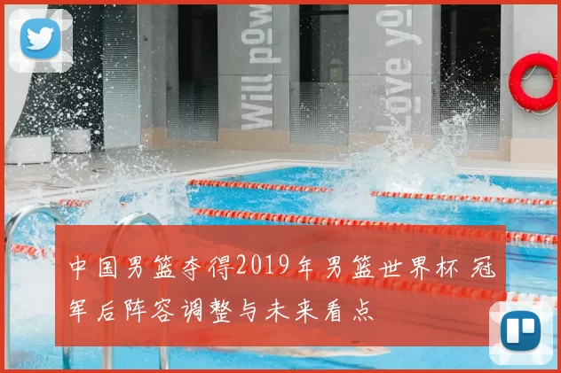 中国男篮夺得2019年男篮世界杯 冠军后阵容调整与未来看点