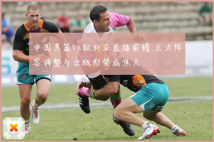 中国男篮vs叙利亚直播前瞻 主力阵容调整与出线形势成焦点