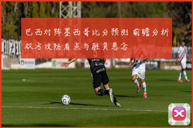巴西对阵墨西哥比分预测 前瞻分析双方攻防看点与胜负悬念