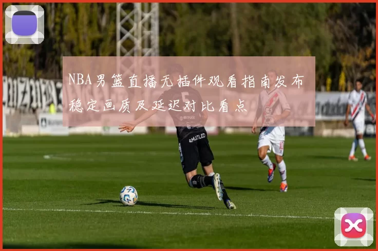NBA男篮直播无插件观看指南发布 稳定画质及延迟对比看点