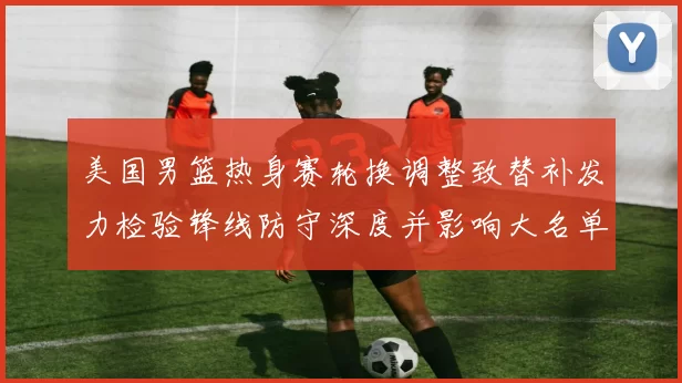 美国男篮热身赛轮换调整致替补发力检验锋线防守深度并影响大名单选择