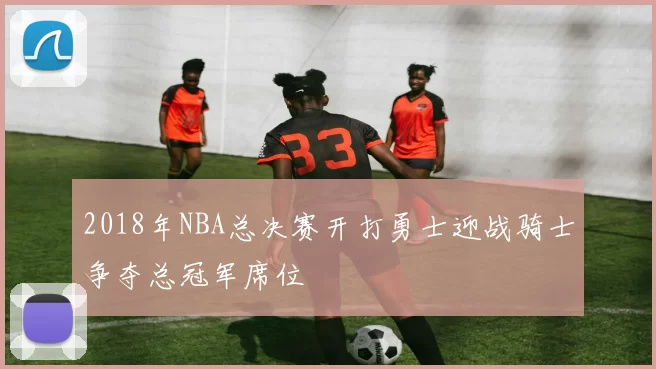 2018年NBA总决赛开打勇士迎战骑士争夺总冠军席位