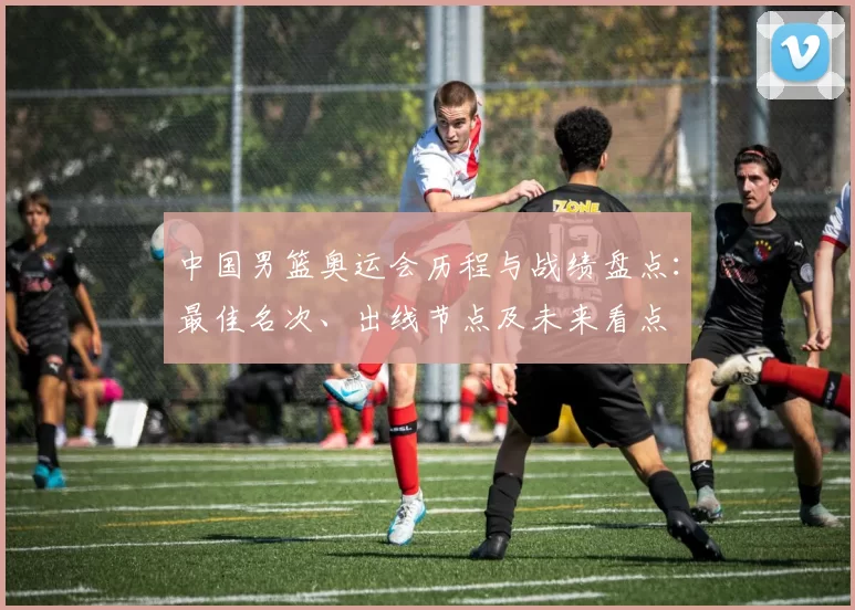 中国男篮奥运会历程与战绩盘点:最佳名次、出线节点及未来看点