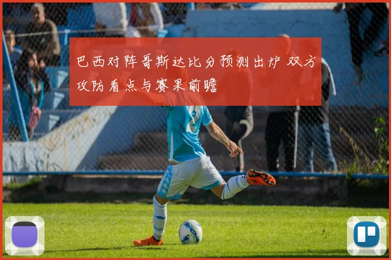 巴西对阵哥斯达比分预测出炉 双方攻防看点与赛果前瞻