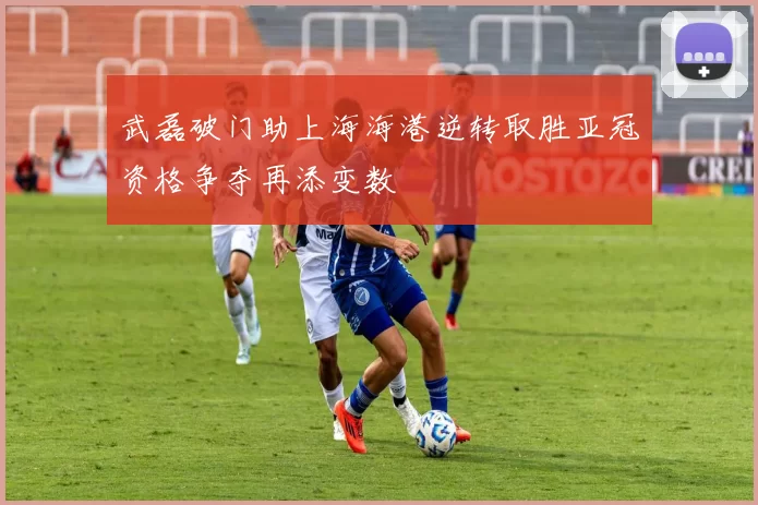 武磊破门助上海海港逆转取胜亚冠资格争夺再添变数