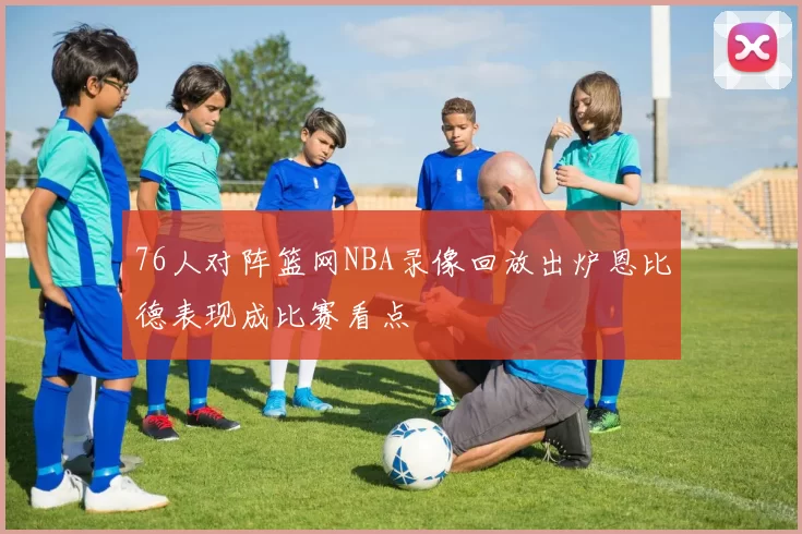 76人对阵篮网NBA录像回放出炉恩比德表现成比赛看点