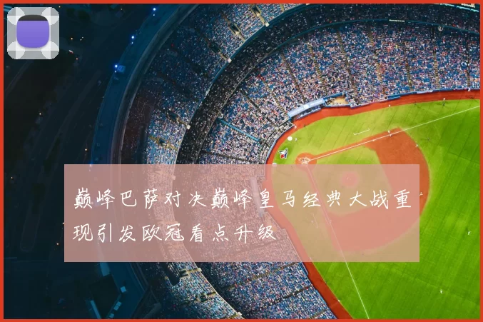巅峰巴萨对决巅峰皇马经典大战重现引发欧冠看点升级