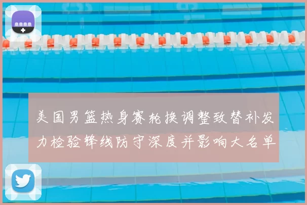 美国男篮热身赛轮换调整致替补发力检验锋线防守深度并影响大名单选择