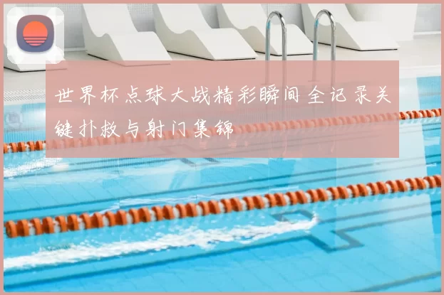 世界杯点球大战精彩瞬间全记录关键扑救与射门集锦