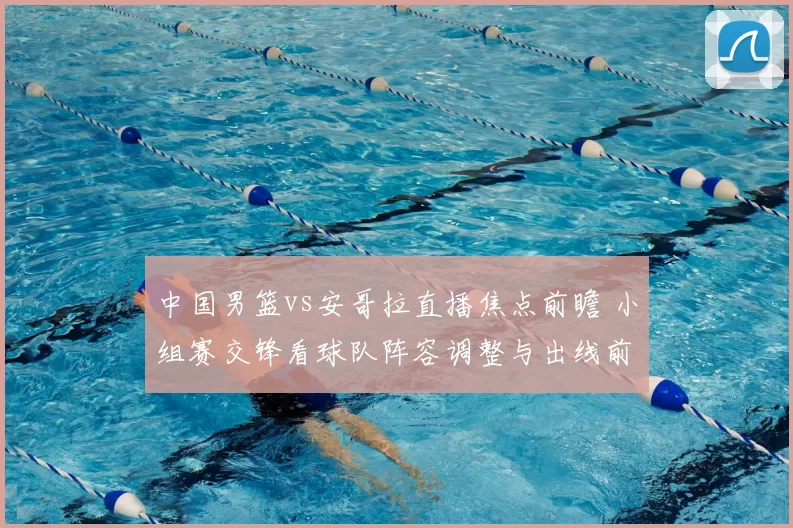 中国男篮vs安哥拉直播焦点前瞻 小组赛交锋看球队阵容调整与出线前景