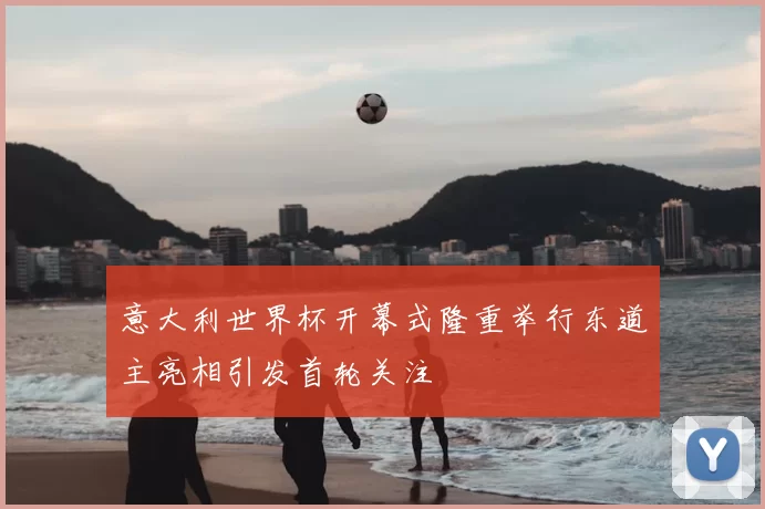 意大利世界杯开幕式隆重举行东道主亮相引发首轮关注