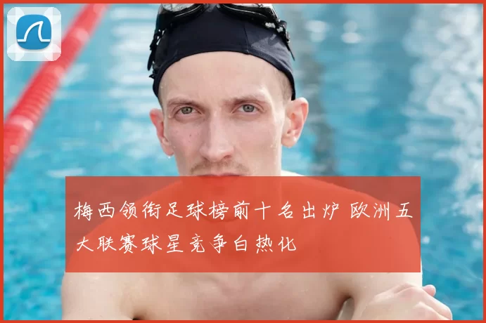 梅西领衔足球榜前十名出炉 欧洲五大联赛球星竞争白热化