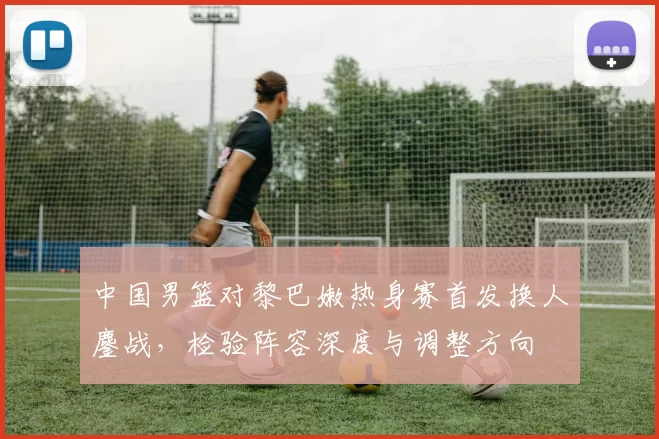 中国男篮对黎巴嫩热身赛首发换人鏖战，检验阵容深度与调整方向