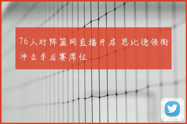 76人对阵篮网直播开启 恩比德领衔冲击季后赛席位