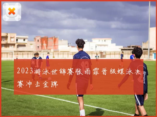 2023游泳世锦赛张雨霏晋级蝶泳决赛冲击金牌