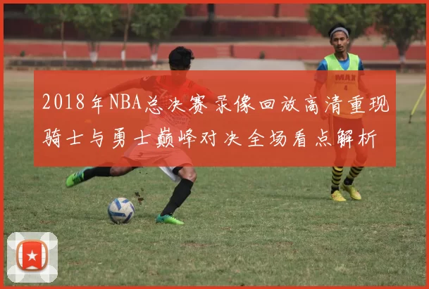 2018年NBA总决赛录像回放高清重现骑士与勇士巅峰对决全场看点解析