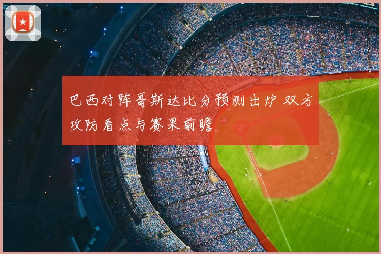 巴西对阵哥斯达比分预测出炉 双方攻防看点与赛果前瞻