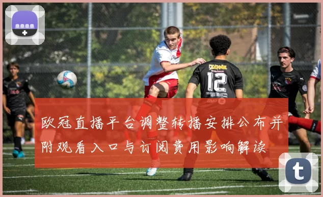 欧冠直播平台调整转播安排公布并附观看入口与订阅费用影响解读