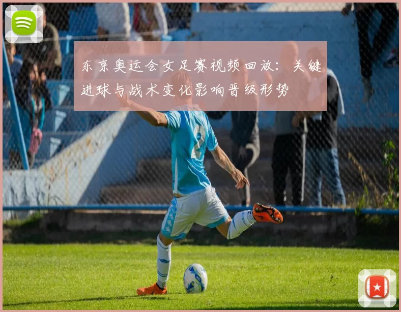 东京奥运会女足赛视频回放：关键进球与战术变化影响晋级形势