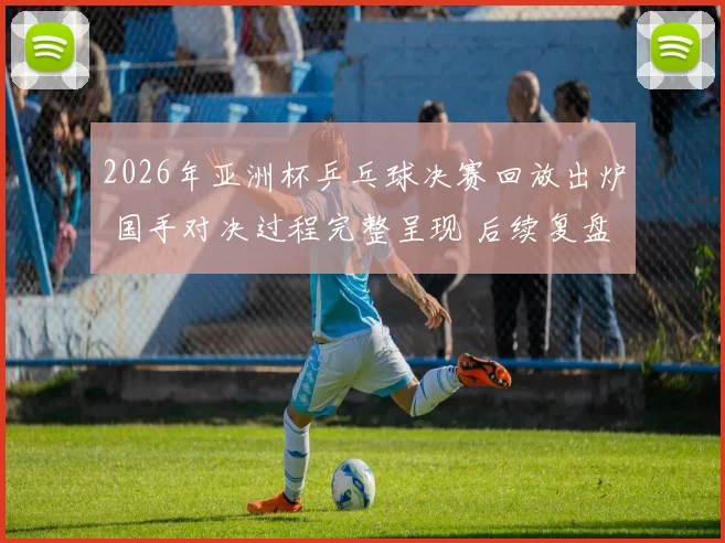 2026年亚洲杯乒乓球决赛回放出炉 国手对决过程完整呈现 后续复盘热度升温
