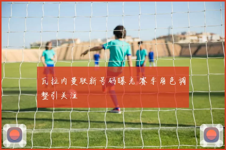 瓦拉内曼联新号码曝光 赛季角色调整引关注