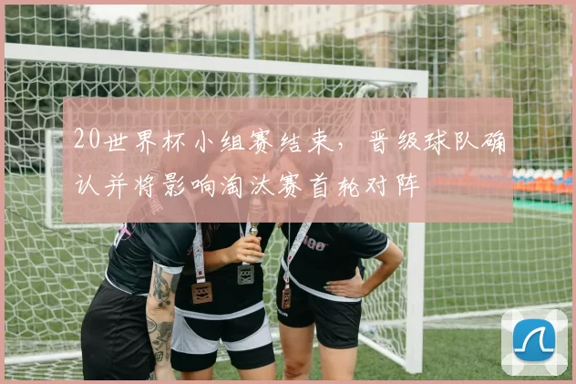 20世界杯小组赛结束，晋级球队确认并将影响淘汰赛首轮对阵