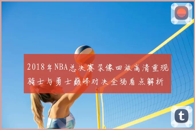 2018年NBA总决赛录像回放高清重现骑士与勇士巅峰对决全场看点解析