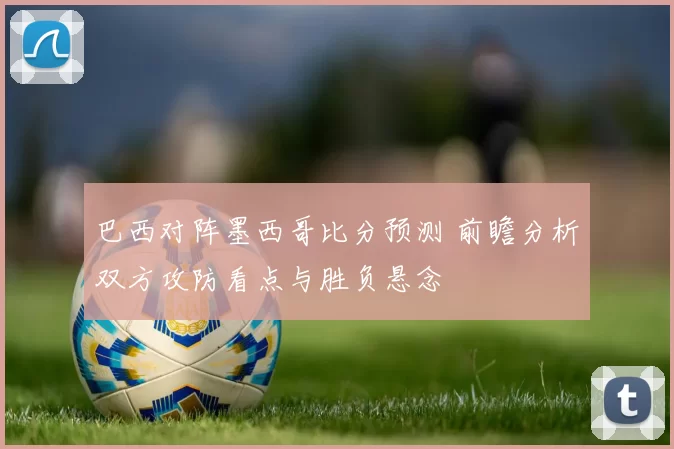 巴西对阵墨西哥比分预测 前瞻分析双方攻防看点与胜负悬念