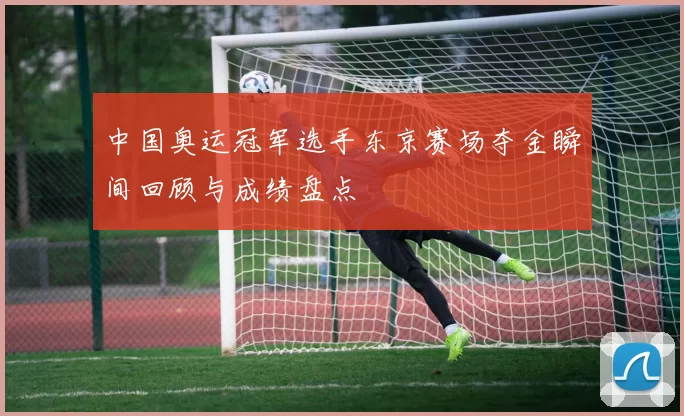 中国奥运冠军选手东京赛场夺金瞬间回顾与成绩盘点