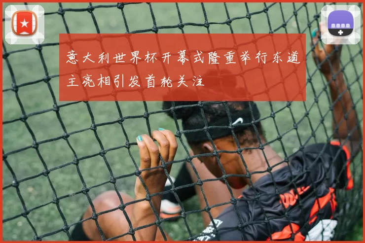 意大利世界杯开幕式隆重举行东道主亮相引发首轮关注
