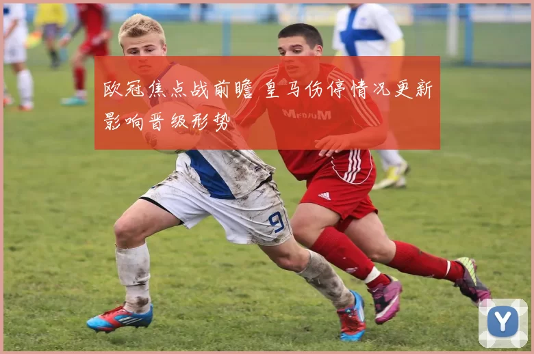 欧冠焦点战前瞻 皇马伤停情况更新影响晋级形势