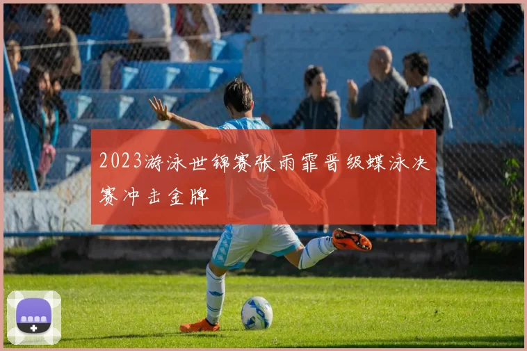 2023游泳世锦赛张雨霏晋级蝶泳决赛冲击金牌